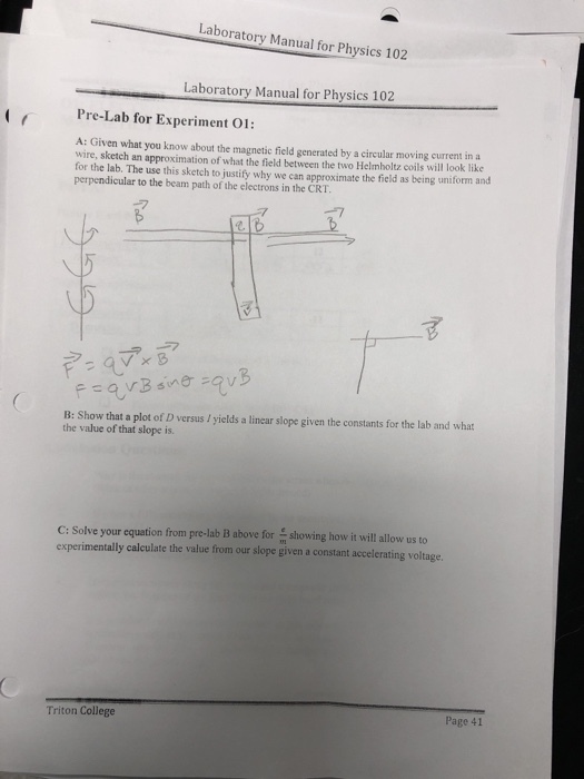 aboratory Manual for Physics 102 Laboratory Manual for Physics 102 Pre-Lab for Experiment 01: A: Given what you know about the magnetic field generated by a circular moving current in a wire, sketch an approximation of what the field between the two Helmholtz coils will look like for the lab. The use this sketch to justify why we can approximate the field as being uniform and perpendicular to the beam path of the electrons in the CRT ヲ B: Show that a plot of D versus I yields a linear slope given the constants for the lab and what the value of that slope is C: Solve your equation from pre-lab B above for will allow us to experimentally calculate the value from our slope given a constant accelerating voltag Triton College Page 41