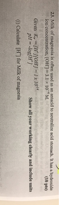 23. Milk of magnesia is often used as an antacid to neutralize acid stomach. It has a hydroxide M (10 pts) ion concentration, [OH]-3.1 x 10 Given K,.-[H] [0H1-1 x 1014 pH-log[H Show all your working clearly and include units (i) Calculate [H] for Milk of magnesia