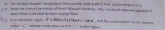 a) List the four Maxwel I equations in time varying fields in point form and in integral form s b) Show the steps of derivation of fourth Maxwell equation. Why the fourth Maxwell equation in static fields is not valid for time varying fields /ci fin a dielectric region E -30Sin(2y) Sintkz-a ya, find the displacement current vector J, and the conduction current J,in this region