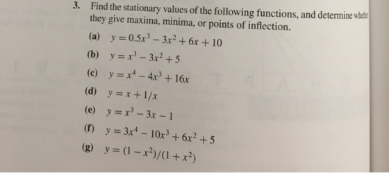 Find the stationary values of the following functions, and determine whes they give maxima, minima, or points of inflection (a) y 0.5x3 -3x2 +6x + 10 3. (c) y x-4x3 + 16x (d) y-x +1/x (e) y 3-3x -1 ( y x- 10x3 +6x2 +5