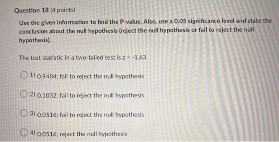Question 18 (4 points) Use the given information to find the P-value. Also, use a 0.05 significance level and state the concl