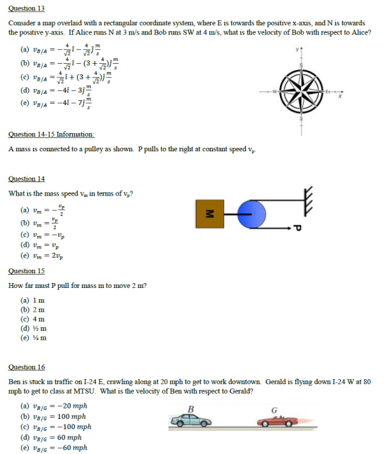 tion 13 Consider a map overlaid with a rectangular coordinate system, where E is towards the positive x-axis, and N is towards the positive y-axis. If Alice runs N at 3 m/s and Bob runs SW at 4 m/s, what is the velocity of Bob with respect to Alice? 4 A m (a) vB/A- a m BAG /2 estion 14-15 Information A mass is connected to a pulley as shown. P pulls to the right at constant speed vp Question 14 What is the mass speed Vm in terms of vp? (a) um (e) Unt_2tp estion 15 How far must P pull for mass m to move 2 m? (a) 1 m (b) 2 m (c) 4 m (d) ½m (e) ¼ m esti Ben is stuck in traffic on I-24 E, crawling along at 20 mph to get to work downtown. Gerald is flying down I-24 W at 80 mph to get to class at MTSU. What is the velocity of Ben with respect to Gerald? a) vB/G-20 mph (b) UB/G= 100 mph (c) UB/G=-100 mph (d) vBjG-60 mph (e) VB /G =-60 mph