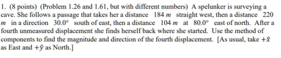 1. (8 points) (Problem 1.26 and 1.61, but with different numbers) A spelunker is surveying a cave. She follows a passage that takes her a distance 184 m straight west, then a distance 220 m in a direction 30.0° south of east, then a distance 104 m at 80.0° east of north. After a fourth unmeasured displacement she finds herself back where she started. Use the method of components to find the magnitude and direction of the fourth displacement. [As usual, take + as East and + as North.]