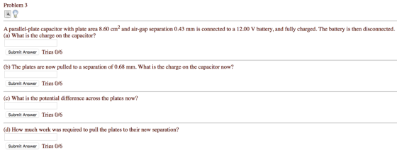 Problem 3 A parallel-plate capacitor with plate area 8.60 cm2 and air-gap separation 0.43 mm is connected to a 12.00 V battery, and fully charged. The battery is then disconnected. (a) What is the charge on the capacitor? Submit Answer Tries 0/6 (b) The plates are now pulled to a separation of 0.68 mm. What is the charge on the capacitor now? Submit Answer Tries 0/6 c) What is the potential difference across the plates now? Submit Answer Tries 0/6 d) How much work was required to pull the plates to their new separation? Submit Answer Tries 0/6