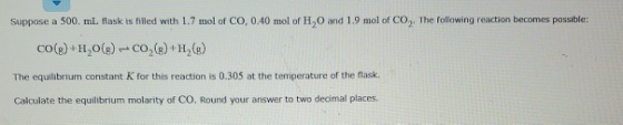 Suppose a 500 ml flask is filled with 1.7 mol of CO, 0.40 mol of H.O and 1.9 mol of CO,The following reaction becomes possibl