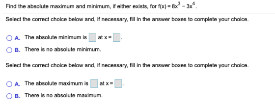 Find the absolute maximum and minimum, if either exists, for f(x) = 8x® - +8x3 - 3x4 Select the correct choice below and, if
