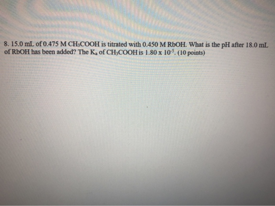 8.15.0 mL of 0.475 M CH3COOH is titrated with 0.450 M ROOH. What is the pH after 18.0 mL of RbOH has been added? The K, of CH