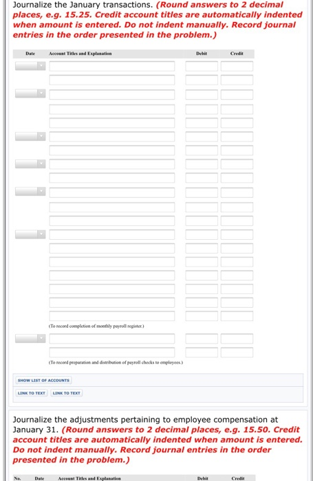 Journalize the January transactions. (Round answers to 2 decimal places, e.g. 15.25. Credit account titles are automatically indented when amount is entered. Do not indent manually. Record journal entries in the order presented in the problem.) Date Accoust Tieles and Explanation To necoord completion of monthly payrell repister.) To record preparation and distribution of payroll checks to emgleyees) LIST OF ACCOUNTS LINK TO Journalize the adjustments pertaining to employee compensation at January 31. (Round answers to 2 decimal places, e.g. 15.50. Credit account titles are automatically indented when amount is entered. Do not indent manually. Record journal entries in the order presented in the problem.) N DabeAccount Tiles and Exlanati