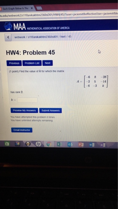 Each Graph Below Is The 2/s118anikakhtm2360sD01/Hwa/45/user-jaciemitkeffectiveUser jaciemit&k MA MATHEMATICAL ASSOCIATION OF AMERICA webwork/s118anikakhtm2360sd01 hw4 / 45 HW4: Problem 45 Previous Problem List Next (1 point) Find the value of k for which the matr 68 28 A2 5 -14 63k has rank 2 Preview My Answers Submit Answers You have attempted this problem O times You have unlimited attempts remaining Email instructor