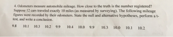 4. Odometers measure automobile mileage. How close to the truth is the number registered? Suppose 12 cars traveled exactly 10 miles (as measured by surveying). The following mileage figures were recorded by their odometers. State the null and alternative hypotheses, perform a t- test, and write a conclusion. 9.8 10.1 10.3 10.2 99 10.4 10.0 9.9 10.3 10.0 10.1 10.2
