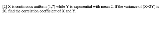 [2] X is continuous uniform (1,7) while Y is exponential with mean 2. If the variance of (X+2Y) is 20, find the correlation c