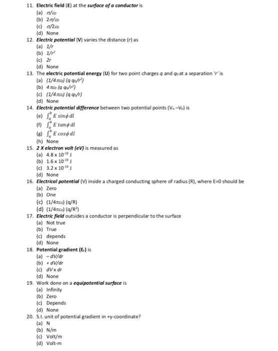 11. Electric field (E) at the surface of a conductor is (b) 2o/ (c)の200 (d) None Electric potential (V) varies the distance (r)as 12. (c) 2r (d) None 13. The electric potential energy (U) for two point charges q and qoat a separation r is (b) 4째 (qquw) c) (1/4n(qa) (d) None 14. Electric potential difference between two potential points (V-V) is e)E cose dl (h) None 15. 2 X electron volt (eV) is measured as (a) 4.8 x 1019J (b) 1.6 x 1019J (c) 3.2 x 1019 (d) None 16. Electrical potential (V) inside a charged conducting sphere of radius (R), where E-0 should be (a) Zero (b) One (d) (1/4o) (q/R2) Electric field outsides a conductor is perpendicular to the surface (a) Not true (b) True (c) depends (d) None 17. 18. Potential gradient (E) is (a) -dV/dr (b) dv/dr (c) dVx dir (d) None 19. Work done on a equipotential surface is (a) Infinity (b) Zero (c) Depends (d) None 20. S.l. unit of potential gradient in ty-coordinate? (a) N (b) N/m (c) Volt/m (d) Volt-m