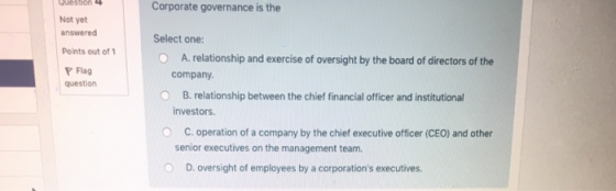Corporate governance is the Not yet answered Select one: Points out of O Flag question A. relationship and exercise of oversight by the board of directors of the company O B. relationship between the chief financial officer and institutional investors O C. operation of a company by the chief executive officer (CEO) and other senior executives on the management team. O D. oversight of employees by a corporations executives.