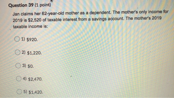 Question 39 (1 point) Jan claims her 62-year-old mother as a dependent. The mothers only income for 2019 is $2,520 of taxabl