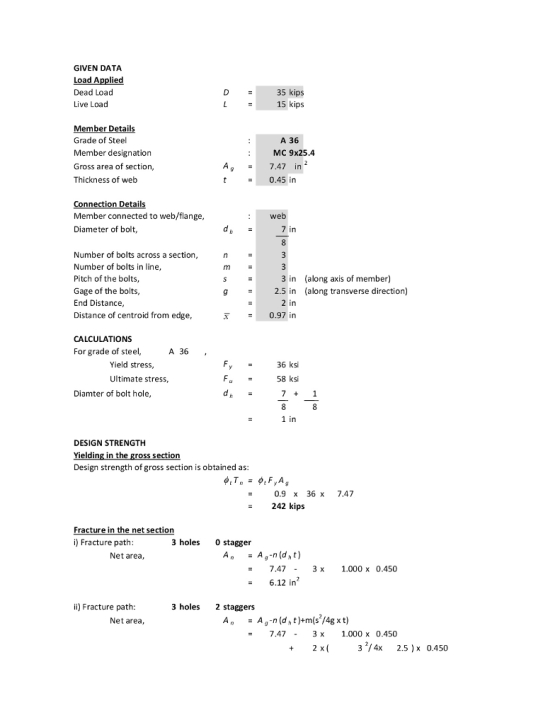 GIVEN DATA Load Applied Dead Load Live Load 35 kips 15 kips Member Details Grade of Steel Member designation Gross area of section, Thickness of web A 36 MC 9x25.4 A7.47 in t 0.45 in onnection Details Member connected to web/flange Diameter of bolt, : web 7 in Number of bolts across a section Number of bolts in line Pitch of the bolts, Gage of the bolts End Distance Distance of centroid from edge 3 in along axis of member) 2.5 in (along transverse direction) g = 2 in T0.97 in CALCULATIONS For grade of steel, A 36 Yield stress 36 ksi 58 ksi Ultimate stress, Diamter of bolt hole DESIGN STRENGTH Yielding in Design strength of gross section is obtained as 0.9x 36 x 7.47 242 kips Fracture in the net section i) Fracture path 3 holes 0 stagger Net area 7.473 x 1.000 x 0.450 6.12 in2 i) Fracture path 3 holes 2 staggers Net area - 7.473 x1.000 x 0.450 3 1/4x 2.5 0.450