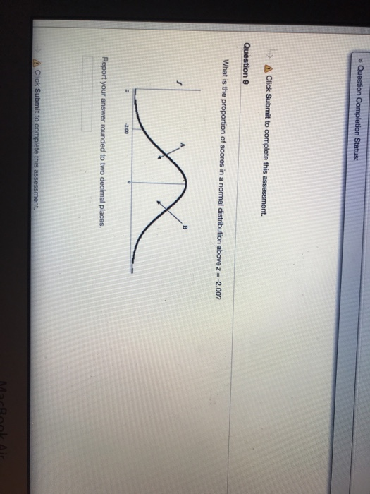 s Question A Click Submit to complete this assessment. Question 9 What is the proportion of scores in a normal distribution above z - -2.002 2.00 Report your answer rounded to two decimal places