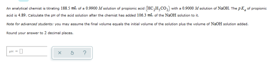 An analytical chemist is titrating 188.5 mL of a 0.9900 M solution of propionic acid (HC,HCO,with a 0.9000 M solution of NaOH
