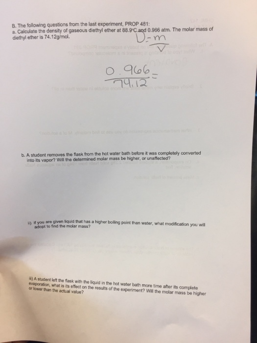 B. The following questions from the last experiment, PROP 481 a. Calculate the density of gaseous diethyl ether at 889 Cand 0.966 atm. The molar mass of diethyl ether is 74.12g/mol b. A student removes the flask from the hot water bath before it was completely converted into its vapor? Will the determined molar mass be higher, or unaffected? i) if you are given liquid that has a higher boling point than water, what modification you will adopt to find the molar mass? i) A student left the flask with the liquid in the hot water bath more time after its complete evaporation, what is its effect on the results of the experiment? Will the molar mass be higher or lower than the actual value?