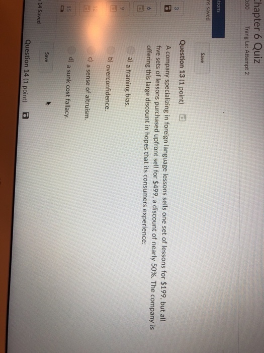 hapter 6 Quiz :00 Trang Le: Attempt 2 tions ns saved Save Question 13 (1 point) A company specializing in foreign language lessons sells one set of lessons for $199, but all five sets of lessons purchased upfront sell for $499, a discount of nearly 50%. The company is offering this large discount in hopes that its consumers experience: a) a framing bias. b) overconfidence. c) a sense of altruism d) a sunk cost fallacy. Save 14 Saved Question 14 (1 point)