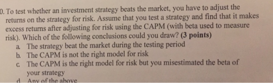 0. To test whether an investment strategy beats the market, you have to adjust the returns on the strategy for risk. Assume that you test a strategy and find that it makes excess returns after adjusting for risk using the CAPM (with beta used to measure risk). Which of the following conclusions could you draw? (3 points) a. The strategy beat the market during the testing period b. The CAPM is not the right model for risk c The CAPM is the right model for risk but you misestimated the beta of your strategy Anv of the above
