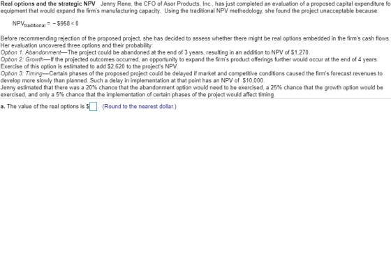 Real options and the strategic NPV Jenny Rene, the CFO of Asor Products, Inc., has just completed an evaluation of a proposed capital expenditure fo equipment that would expand the firms manufacturing capacity. Using the traditional NPV methodology, she found the project unacceptable because NPV, traditional $958 <0 Before recommending rejection of the proposed project, she has decided to assess whether there might be real options embedded in the firms cash flows Her evaluation uncovered three options and their probability Option 1: Abandonment The project could be abandoned at the end of 3 years, resulting in an addition to NPV of $1,270 Option 2: Growth-If the projected outcomes occurred, an opportunity to expand the firms product offerings further would occur at the end of 4 years Exercise of this option is estimated to add $2,620 to the projects NPV Option 3: Timing-Certain phases of the proposed project could be delayed if market and competitive conditions caused the firms forecast revenues to develop more slowly than planned. Such a delay in implementation at that point has an NPV of $10,000 Jenny estimated that there was a 20% chance that the abandonment option would need to be exercised, a 25% chance that the growth option would be exercised, and only a 5% chance that the implementation of certain phases of the project would affect timing a. The value of the real options is $. (Round to the nearest dollar.)