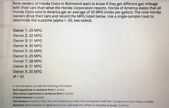 Nine owners of Honda Civics in Richmond want to know if they get different gas mileage with their cars than what the Honda Corporation reports. Honda of America states that all Honda Civics sold in America get an average of 33 MPG (miles per gallon). The nine Honda owners drive their cars and record the MPG listed below. Use a single-sample t-test to determine the outcome (alpha .05, two-tailed). Owner 1: 29 MPG Owner 2: 32 MPG Owner 3: 31 MPG Owner 4: 30 MPG Owner 5: 30 MPG Owner 6: 29 MPG Owner 7: 28 MPG Owner 8: 31 MPG Owner 9:30 MPG M- 30 In the box below, provide the following information Null Hypothesis in sentence form (1 point): Alternative Hypothesis in sentence form (1 point): Critical Value(s) (2 points): Calculations (4 points);: Note: the more detail you provide, the more partial credit that I can give you if you make a mistake. Outcome (determination of significance or not, and what this reflects in everyday language, 2 points)