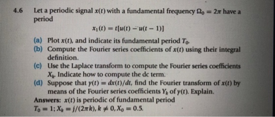 Let a periodic signal x(t) with a fundamental frequency ?,-2n have a period 4.6 x1(t) = t(u(t)--u(t-1)] (a) Plot x(t), and indicate its fundamental period To Compute the Fourier series coefficients of x(t) using their integral definition. (b) (c) Use the Laplace transform to compute the Fourier series coefficients (d) Suppose that y(t) = dx(t)/dt, find the Fourier transform of x(t) by Answers: x(t) is periodic of fundamental period Xr Indicate how to compute the dc term means of the Fourier series coefficients Y, of y(t). Explain.