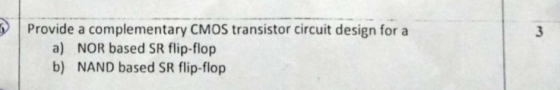 Provide a complementary CMOS transistor circuit design for a a) NOR based SR flip-flop b) NAND based SR flip-flop
