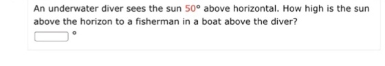 An underwater diver sees the sun 50° above horizontal. How high is the sun above the horizon to a fisherman in a boat above the diver?