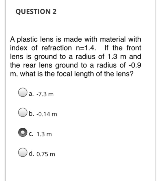 QUESTION 2 A plastic lens is made with material with index of refraction n=1.4. If the front lens is ground to a radius of 1.