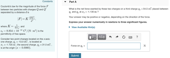 Constants Part A Coulombs law for the magnitude of the force F between two particles with charges Q and Q separated by a distance d is What is the net force exerted by these two charges on a third charge q3 54.5 nC placed between gi and q at 31.135 m? Your answer may be positive or negative, depending on the direction of the force Express your answer numerically in newtons to three significant figures where K-and View Available Hint(s) E0 8.854 x 10 12 C2/(N . m2) is the permittivity of free space Consider two point charges located on the x axis one charge, -13.0 nC, is located at 1.725 m ; the second charge, q2-3 is at the origin (z-0.0000) 1.0 nC Force on q3 - Submit