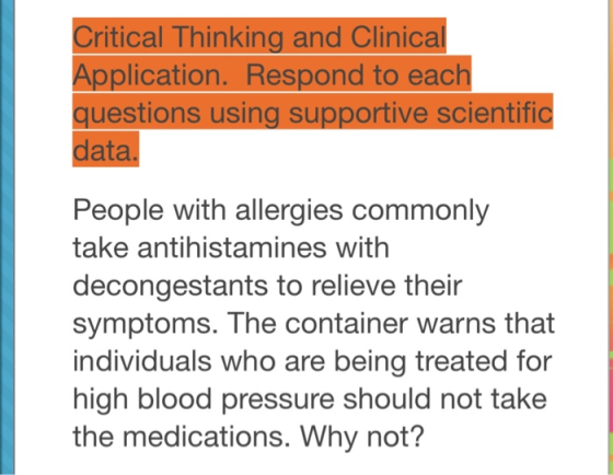 Critical Thinking and Clinical Application. Respond to each questions using supportive scientific data People with allergies commonly take antihistamines withh decongestants to relieve their symptoms. The container warns that individuals who are being treated for high blood pressure should not take the medications. Why not?