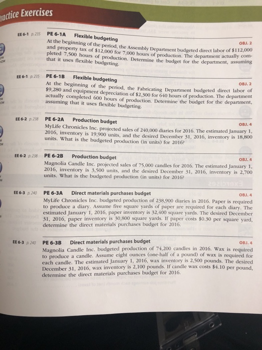 actice Exercises EE6-1 235 PE 6-1A Flexible budgeting At the beginning of the period, the Assembly Department budgeted direct labor of $12.000 and property tax of $12,000 for 7,000 hours of production. The department actually com- pleted 7,500 hours of production. that it uses flexible budgeting. OBJ. 2 Determine the budget for the department, assuming EE6-1 p 235 PE61B Flexible budgeting OBJ. 2 At the beginning of the period, the Fabricating Department budgeted direct labor of $9,280 and equipment depreciation of $2,300 for 640 hours of production. The department actually completed 600 hours of production. Determine the budget for the department assuming that it uses flexible budgeting. EE6-2 p 238 PE 6-2A Production budget OBJ. 4 MyLife Chronicles Inc. projected sales of 240,000 diaries for 2016. The estimated January 2016, inventory is 19,900 units, and the desired December 31, 2016, inventory is 1 units. What is the budgeted production (in units) for 2016 8,8oo EE6-2 p 238 PE 6-2B Production budget OBJ. 4 Magnolia Candle Inc. projected sales of 75,000 candles for 2016. The estimated January 1, 2016, inventory is 3,500 units, and the desired December 31, 2016, inventory is 2,700 units. What is the budgeted production (in units) for 2016 OBJ.4 PE 6-3A MyLife Chronicles Inc. budgeted production of 238,900 diaries in 2016. Paper is required to produce a diary. Assume five square yards of paper are required for each diary. The estimated January 1, 2016, paper inventory is 32,400 square yards. The desired December 31, 2016, paper inventory is 30,800 square yards. If paper costs $0.30 per square yard, determine the direct materials purchases budget for 2016. EE 6-3 p240 Direct materials purchases budget OBJ. 4 Direct materials purchases budget PE 6-3B Magnolia Candle Inc. budgeted production of 74,200 candles in 2016. Wax is required to produce a candle. Assume eight ounces (one-half of a pound) of wax is required for each candle. The estimated January 1, 2016, wax inventory is 2,500 pounds. The desired December 31, 2016, wax inventory is 2,100 pounds. If candle wax costs $4.10 per pound determine the direct materials purchases budget for 20106. EE 6-3 p 240