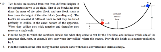 P 19 Two blocks are released from rest from different heights in the apparatus shown to the right. One of the blocks has four times the mass of the other block, and one block starts at collision four times the height of the other block (see diagram). The occurs blocks are released at different times so that they are timed here perfectly to collide at the exact bottom of the apparatus. When they collide they stick together and thereafter they move as a single unit. a. Find the height to which the combined blocks rise when they come to rest for the first time, and indicate which side of the apparatus (left, right, or center, if they stop when they collide) where this occurs. Provide this height as a number multiplied by h. b. Find the fraction of the total energy that the system starts with that is converted into thermal energy.