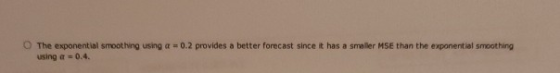 The exponential smoothing using a = 0.2 provides a better forecast since it has a smaller MSE than the exponential smoothing