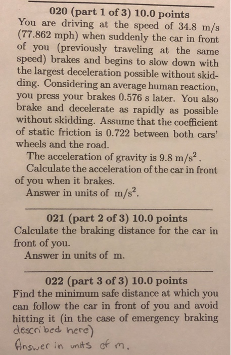 020 (part 1 of 3) 10.0 points You are driving at the speed of 34.8 m/s (77.862 mph) when suddenly the car in front of you (previously traveling at the same speed) brakes and begins to slow down with the largest deceleration possible without skid- ding. Considering an average human reaction, you press your brakes 0.576 s later. You also brake and decelerate as rapidly as possible without skidding. Assume that the coefficient of static friction is 0.722 between both cars wheels and the road. The acceleration of gravity is 9.8 m/s2 Calculate the acceleration of the car in fromt of you when it brakes. Answer in units of m/s2. 021 (part 2 of 3) 10.0 points Calculate the braking distance for the car in front of you. Answer in units of m. 022 (part 3 of 3) 10.0 points Find the minimum safe distance at which you can follow the car in front of you and avoid hitting it (in the case of emergency braking descoi bed here Ansuer in unts of m