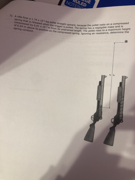 RULED NOTERO 7) A rifle fires a 1.74 x 102-kg pellet straight upwärdne spring has et rises tonce, deter spring that is released when the ward, lled. Thes rises to a maximum height ggerisutwad, because the pellet rests on a compressed pu compressed by 6.81 x 102 m from its unstrained ienIgnoring at of 6.64 m above its position on the com ol x 102m from its unstrained length. The peliet pressed s spring constant.