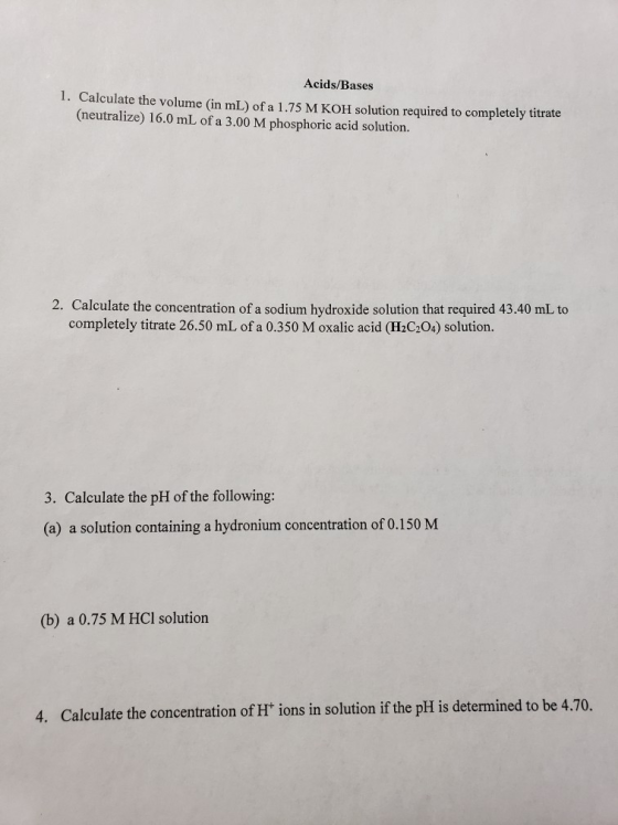 Acids/Bases 1. Calculate the volume (in mL) of a 1.75 M KOH solution required to completely titrate (neutralize) 16.0 mL of a