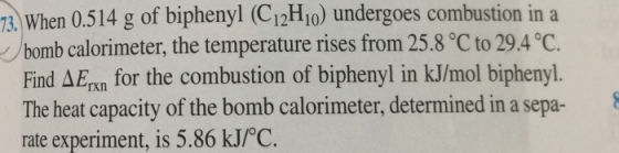 13, When 514 g of biphenyl (C12H10) undergoes combustion in a a bomb calorimeter, the temperature rises from 25.8 oC oC. Find AErxn for the combustion of biphenyl in kJ/mol biphenyl The heat capacity of the bomb calorimeter, determined in a sepa 8 rate experiment, is 5.86 kJ/oC.