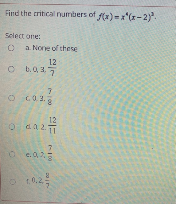 Find the critical numbers of f(x) = x*(x-2). Select one: a. None of these 12 b. 0,3, 7 7 c. 0,3, 8 O 12 d. 0, 2, 2, 11 7. e.