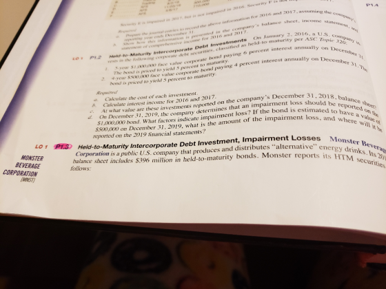 P1.4 entvies tes record the above information for 2016 and 201 7 comanys balance sheet assuming the c et, incoine staeme 17e se impaireed in 2016. Security Fis companty Prepure the journsl mporting year entse Decemter , a U.S. c maurity per AsC Topic te bond paying o percent interest annually on D mation is presented in the com Shoa how this info sive income for 2016 and 2017 on December 31 corporate Debt Investments On Janu Lo p12 Meld to-Maturity Inter wing corporate debt securities, classified as held-to- vests in the follow ing corporate debt secue . S year S1,000,o00 face value corporate The bond is priced to yield 5 percent to turity somd paying 4 percent interest annually on De 2. 4 year s00,000 face value corporate bond pay Required a. Calculate the cost of each investment, bond is priced to yield 5 percent to maturity Calculate interest income for 2016 and 2017. At what value are these investments reported on the companys December 31 2 On December 31, 2019, the company determines that an impairment loss sho 31,2018, balance b. ,000,000 bond. What factors indicate impairment loss? If the bond is est $500 reported on the a value o c d. estimated to amount of the impairment loss, and nd is estimated to have $1, where will Monster Bever its HTM securities .000 on December 31, 2019, what is the 1t reported on the 2019 financial statements? Held to Maturity Intercorporate Debt Investment, Impairment Losses Corporation is a public U.S. company that produces and distributes alternativee balance sheet includes $396 million in held-to-maturity bonds. Monster reports Mo its H LOI RİS energy drinks. Its MONSTER BEVERAGE CORPORATION follows MNST