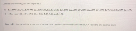 Consider the following sets of sample data: A: $32,800, $20,700. $30,100, $27.300. $38,800. $36.600. $36,600, $22,700. $34,600. $22,700. $34,100. $39,300. $27,700. $27,700 B: 3.82. 4.32, 4.05, 3.04.3.92 4.61.3.86, 4.03, 4.12. 2.96, 4.56 Step 1 of 2: For each of the above sets of sample data, calculate the coefficient of variation, CV. Round to one decimal place.