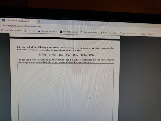discussion-01-worksheet.pdfx+ urce/content/0/discussion-01-worksheet.pdf arctan.DVI るQuantum Numbers E SparkNotes: Molecul D Molecular orbitals 2.2. For each of the following mass values, think of an object or a property of an object whose mass has that order of magnitude, and give an approximate value for its mass. 10-3 kg 10-1kg. 1kg, 10kg, 10kg. 10 kg 10kg. You can use a web search to check your answers, but it is highly recommended that you do your best to generate your own answer beforchand as a means of improving your sense of scale.