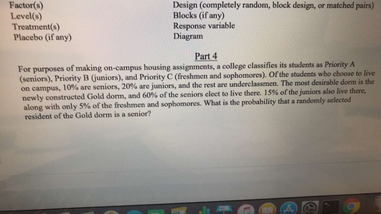 Factor(s) Level(s) Treatment(s) Placebo (if any) Design (completely random, block design, or matched pairs) Blocks (if any) Response variable Diagram Part 4 For purposes of making on-campus housing assignments, a college classifies its students as Priority A (seniors), Priority B ( juniors), and Priority C (freshmen and sophomores). Of the students who choose to live on campus, 10% are seniors, 20% are juniors, and the rest are underclassmen. The most desirable dorm is newly constructed Gold dorm, and 60% of the seniors elect to live there. 15% of the juniors also live there, along with only 5% of the freshmen and sophomores. What is the probability that a randomly select resident of the Gold dorm is a senior? ed