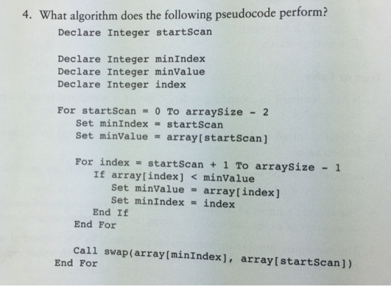 4. What algorithm does the following pseudocode perform? Declare Integer startscan Declare Integer minIndex Declare Integer minValue Declare Integer index For startScan = 0 To arraysize - 2 set minindex = startscan Set minValue = array [startscan] For index startscan 1 To arraySize 1 If array[index] < minValue Set minValue array [index] Set minIndex-index End If End For call swap(array[minIndex], arraylstartScan]) End For
