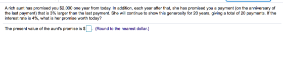 A rich aunt has promised you $2,000 one year from today. In addition, each year after that, she has promised you a payment (on the anniversarydof the last payment) that is 3% larger than the last payment. She will continue to show this generosity for 20 years, giving a total of 20 payments. If the interest rate is 4%, what is her promise worth today? The present value of the aunts promise is (Round to the nearest dollar.)