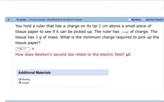 8. 0/1 points | Previous Answers OSColPhys2016 18.3.WA.014.Tutorial. You hold a ruler that has a charge on its tip 2 cm above a small piece of tissue paper to see if it can be picked up. The ruler has -14 uc of charge. The tissue has 3 g of mass. What is the minimum charge required to pick up the tissue paper? 7.08e-1 X How does Newtons second law relate to the electric field? Hc My Notes Ask Your Teacher Additional Materials Reading Tutorial