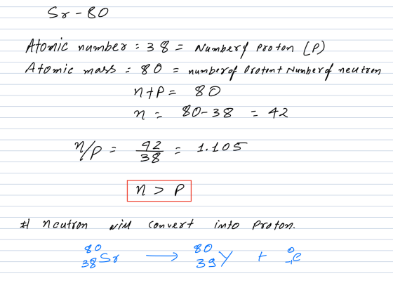 Sr-80 Atomic number: 38 = Numbery proton LP) Atomic mass : 80 = numberof bretont Number of neutron ntp = 80 n 80-38 - 42 n/p