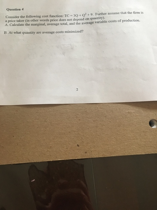 Question 4 Consider the following cost function: TC-3Q+Q+9. Further assume that the firm is a price taker (in other words price does not depend on quantity). A. Calculate the marginal, average total, and the average variable costs of production B. At what quantity are average costs minimized?