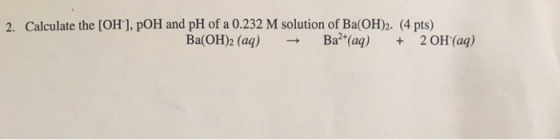 2. Calculate the [OH], pOH and pH of a 0.232 M solution of Ba(OH)2. (4 pts) Ba (OH)2 (aq) Ba2 (aa) 2 OH (aq)